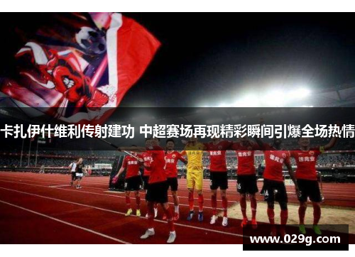 卡扎伊什维利传射建功 中超赛场再现精彩瞬间引爆全场热情