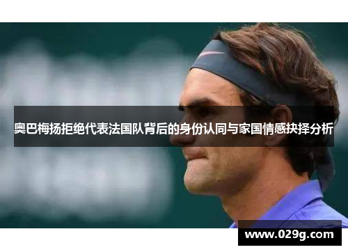 奥巴梅扬拒绝代表法国队背后的身份认同与家国情感抉择分析 奥巴梅扬拒绝代表法国队背后的身份认同与家国情感抉择分析
