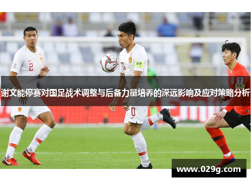 谢文能停赛对国足战术调整与后备力量培养的深远影响及应对策略分析